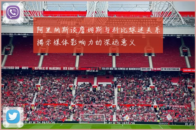 阿里纳斯谈詹姆斯与科比球迷关系揭示媒体影响力的深远意义