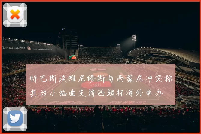 特巴斯谈维尼修斯与西蒙尼冲突称其为小插曲支持西超杯海外举办