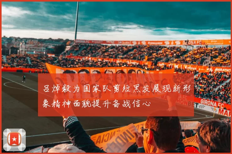 吕焯毅为国家队剪短黑发展现新形象精神面貌提升备战信心