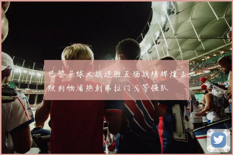 巴黎点球大战连胜五场战绩辉煌击败利物浦热刺弗拉门戈等强队