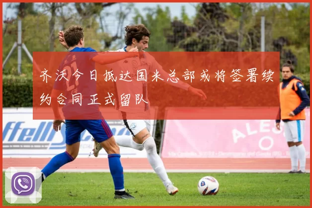 齐沃今日抵达国米总部或将签署续约合同正式留队