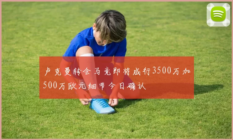 卢克曼转会马竞即将成行3500万加500万欧元细节今日确认