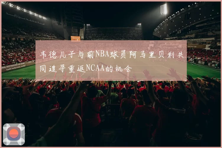 韦德儿子与前NBA球员阿马里贝利共同追寻重返NCAA的机会