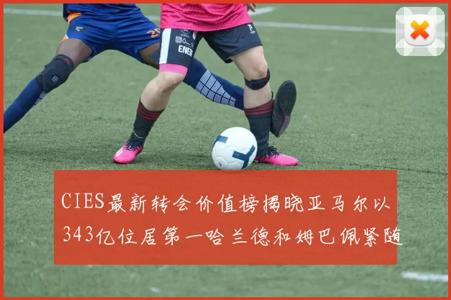 CIES最新转会价值榜揭晓亚马尔以343亿位居第一哈兰德和姆巴佩紧随其后